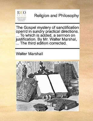 The Gospel mystery of sanctification open'd in sundry practical directions. ... To which is added, a sermon on justification. By Mr. Walter Marshal, ... The third edition corrected.