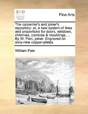 The carpenter's and joiner's repository: or, a new system of lines and proportions for doors, windows, chimnies, cornices & mouldings, ... By W. Pain, joiner. Engraved on sixty-nine copper-plates.