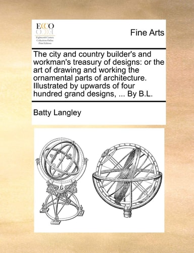 The city and country builder's and workman's treasury of designs: or the art of drawing and working the ornamental parts of architecture. Illustrated ... of four hundred grand designs, ... By B.L.