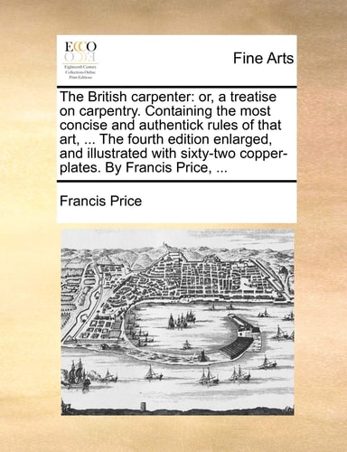 The British carpenter: or, a treatise on carpentry. Containing the most concise and authentick rules of that art, ... The fourth edition enlarged, and ... copper-plates. By Francis Price, ...