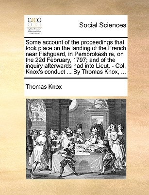 Some account of the proceedings that took place on the landing of the French near Fishguard, in Pembrokeshire, on the 22d February, 1797; and of the ... - Col. Knox's conduct ... By Thomas Knox, ...