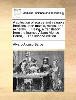 A collection of scarce and valuable treatises upon metals, mines, and minerals. ... Being, a translation from the learned Albaro Alonso Barba, ... The second edition.