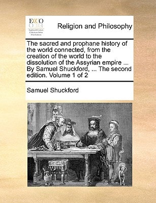 The sacred and prophane history of the world connected, from the creation of the world to the dissolution of the Assyrian empire ... By Samuel Shuckford, ... The second edition. Volume 1 of 2