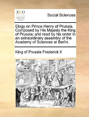 Elogy on Prince Henry of Prussia. Composed by His Majesty the King of Prussia; and read by his order in an extraordinary assembly of the Academy of Sciences at Berlin.