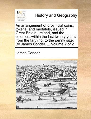 An arrangement of provincial coins, tokens, and medalets, issued in Great Britain, Ireland, and the colonies, within the last twenty years; from the ... size. By James Conder. ... Volume 2 of 2