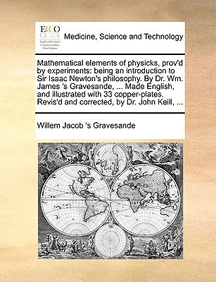 Mathematical elements of physicks, prov'd by experiments: being an introduction to Sir Isaac Newton's philosophy. By Dr. Wm. James 's Gravesande, ... ... Revis'd and corrected, by Dr. John Keill, ...