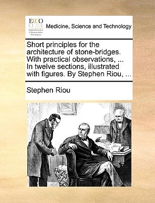 Short principles for the architecture of stone-bridges. With practical observations, ... In twelve sections, illustrated with figures. By Stephen Riou, ...