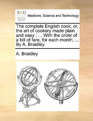 The complete English cook; or, the art of cookery made plain and easy: ... With the order of a bill of fare, for each month, ... By A. Braidley.