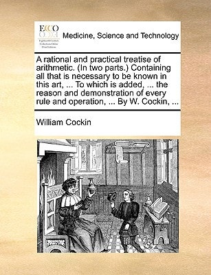A rational and practical treatise of arithmetic. (In two parts.) Containing all that is necessary to be known in this art, ... To which is added, ... ... rule and operation, ... By W. Cockin, ...