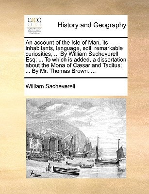 An account of the Isle of Man, its inhabitants, language, soil, remarkable curiosities, ... By William Sacheverell Esq; ... To which is added, a ... and Tacitus; ... By Mr. Thomas Brown. ...