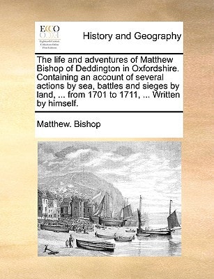The life and adventures of Matthew Bishop of Deddington in Oxfordshire. Containing an account of several actions by sea, battles and sieges by land, ... from 1701 to 1711, ... Written by himself.