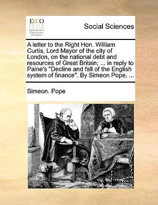A letter to the Right Hon. William Curtis, Lord Mayor of the city of London, on the national debt and resources of Great Britain; ... in reply to ... system of finance". By Simeon Pope, ...