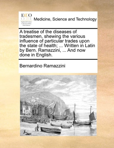 A treatise of the diseases of tradesmen, shewing the various influence of particular trades upon the state of health; ... Written in Latin by Bern. Ramazzini, ... And now done in English.