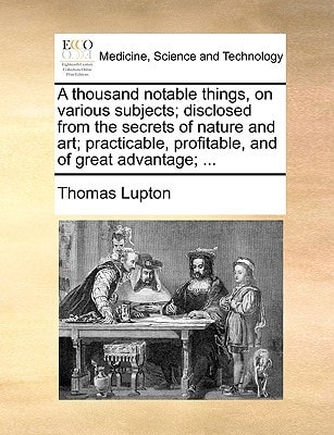 A thousand notable things, on various subjects; disclosed from the secrets of nature and art; practicable, profitable, and of great advantage; ...