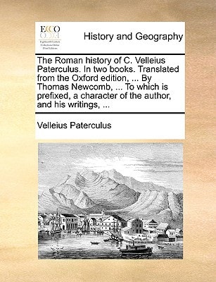 The Roman history of C. Velleius Paterculus. In two books. Translated from the Oxford edition, ... By Thomas Newcomb, ... To which is prefixed, a character of the author, and his writings, ...