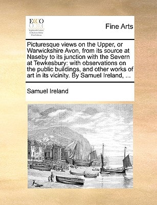Picturesque views on the Upper, or Warwickshire Avon, from its source at Naseby to its junction with the Severn at Tewkesbury: with observations on ... art in its vicinity. By Samuel Ireland, ...