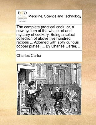 The complete practical cook: or, a new system of the whole art and mystery of cookery. Being a select collection of above five hundred recipes ... ... copper plates; ... By Charles Carter, ...