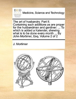 The art of husbandry. Part II. Containing such additions as are proper for the husbandman and gardiner: ... To which is added a Kalender, shewing what ... ... By John Mortimer, Esq. Volume 2 of 2