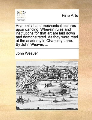 Anatomical and mechanical lectures upon dancing. Wherein rules and institutions for that art are laid down and demonstrated. As they were read at the academy in Chancery Lane. By John Weaver, ...