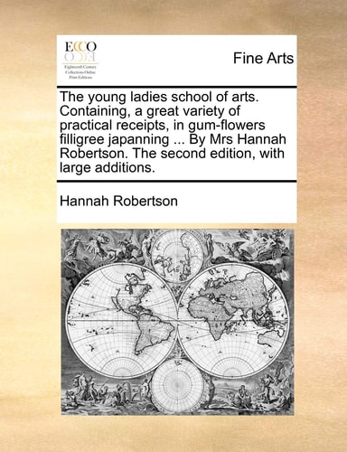 The young ladies school of arts. Containing, a great variety of practical receipts, in gum-flowers filligree japanning ... By Mrs Hannah Robertson. The second edition, with large additions.