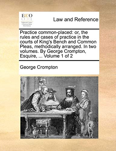 Practice common-placed: or, the rules and cases of practice in the courts of King's Bench and Common Pleas, methodically arranged. In two volumes. By George Crompton, Esquire, ... Volume 1 of 2