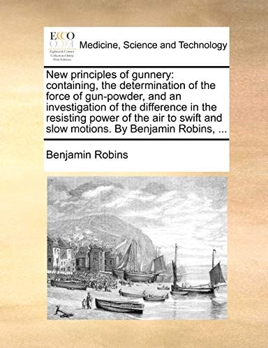 New principles of gunnery: containing, the determination of the force of gun-powder, and an investigation of the difference in the resisting power of ... and slow motions. By Benjamin Robins, ...