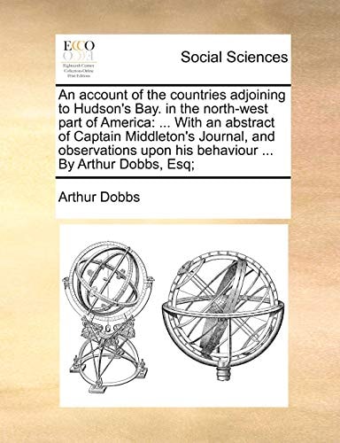 An account of the countries adjoining to Hudson's Bay. in the north-west part of America: ... With an abstract of Captain Middleton's Journal, and ... upon his behaviour ... By Arthur Dobbs, Esq;