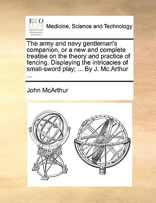 The army and navy gentleman's companion, or a new and complete treatise on the theory and practice of fencing. Displaying the intricacies of small-sword play; ... By J. Mc.Arthur ...