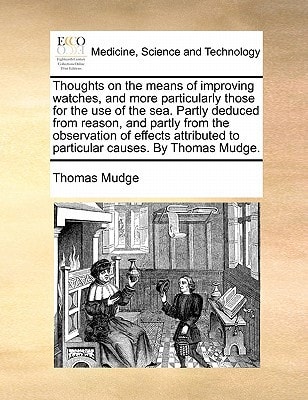 Thoughts on the means of improving watches, and more particularly those for the use of the sea. Partly deduced from reason, and partly from the ... to particular causes. By Thomas Mudge.