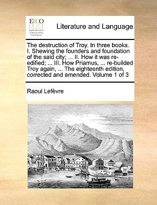 The destruction of Troy. In three books. I. Shewing the founders and foundation of the said city; ... II. How it was re-edified; ... III. How Priamus, ... edition, corrected and amended. Volume 1 of 3