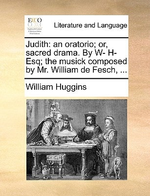 Judith: an oratorio; or, sacred drama. By W- H- Esq; the musick composed by Mr. William de Fesch, ...