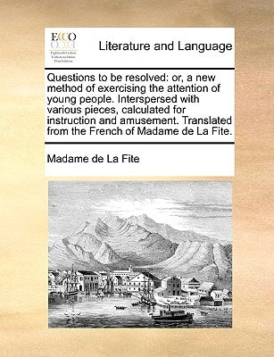 Questions to be resolved: or, a new method of exercising the attention of young people. Interspersed with various pieces, calculated for instruction ... from the French of Madame de La Fite.