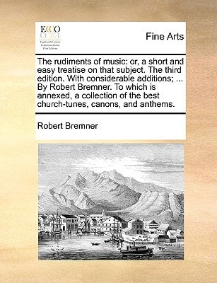 The rudiments of music: or, a short and easy treatise on that subject. The third edition. With considerable additions; ... By Robert Bremner. To which ... the best church-tunes, canons, and anthems.