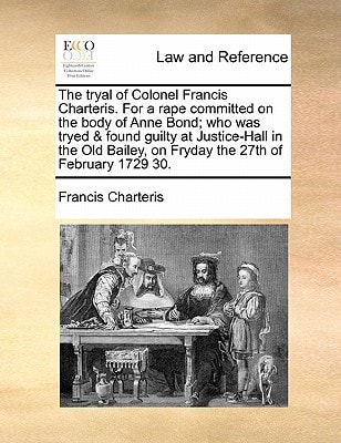 The tryal of Colonel Francis Charteris. For a rape committed on the body of Anne Bond; who was tryed & found guilty at Justice-Hall in the Old Bailey, on Fryday the 27th of February 1729 30.