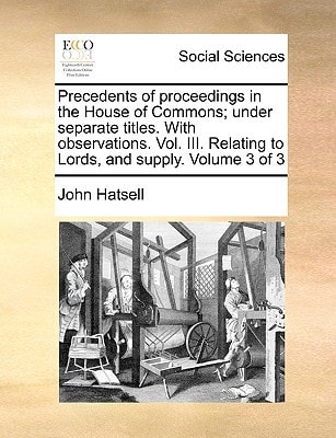 Precedents of proceedings in the House of Commons; under separate titles. With observations. Vol. III. Relating to Lords, and supply. Volume 3 of 3