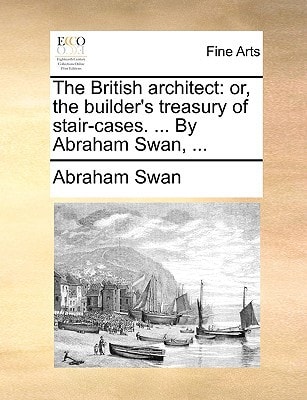 The British architect: or, the builder's treasury of stair-cases. ... By Abraham Swan, ...