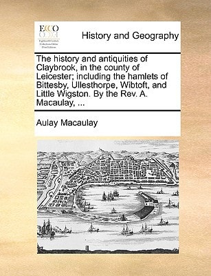 The history and antiquities of Claybrook, in the county of Leicester; including the hamlets of Bittesby, Ullesthorpe, Wibtoft, and Little Wigston. By the Rev. A. Macaulay, ...