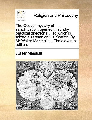 The Gospel-mystery of sanctification, opened in sundry practical directions ... To which is added a sermon on justification. By Mr Walter Marshall, ... The eleventh edition.