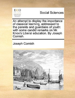 An attempt to display the importance of classical learning, addressed to the parents and guardians of youth: with some candid remarks on Mr. Knox's Liberal education. By Joseph Cornish.