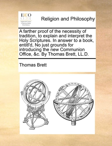 A farther proof of the necessity of tradition, to explain and interpret the Holy Scriptures. In answer to a book, entitl'd, No just grounds for ... Communion Office, &c. By Thomas Brett, LL.D.