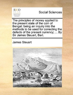 The principles of money applied to the present state of the coin of Bengal: being an inquiry into the methods to be used for correcting the defects of ... currency; ... By Sir James Steuart, Bart.