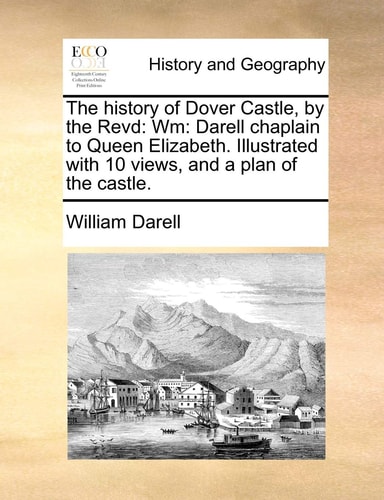 The history of Dover Castle, by the Revd: Wm: Darell chaplain to Queen Elizabeth. Illustrated with 10 views, and a plan of the castle.