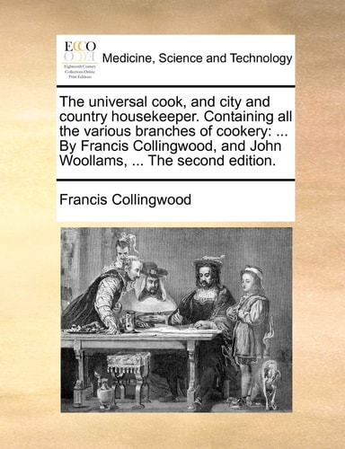 The universal cook, and city and country housekeeper. Containing all the various branches of cookery: ... By Francis Collingwood, and John Woollams, ... The second edition.