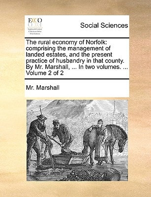 The rural economy of Norfolk: comprising the management of landed estates, and the present practice of husbandry in that county. By Mr. Marshall, ... In two volumes. ... Volume 2 of 2