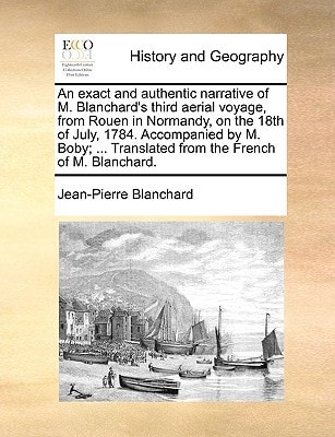 An exact and authentic narrative of M. Blanchard's third aerial voyage, from Rouen in Normandy, on the 18th of July, 1784. Accompanied by M. Boby; ... Translated from the French of M. Blanchard.