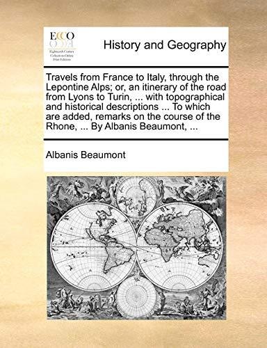 Travels from France to Italy, through the Lepontine Alps; or, an itinerary of the road from Lyons to Turin, ... with topographical and historical ... of the Rhone, ... By Albanis Beaumont, ...