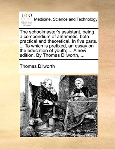 The schoolmaster's assistant, being a compendium of arithmetic, both practical and theoretical. In five parts. ... To which is prefixed, an essay on ... ... A new edition. By Thomas Dilworth, ...