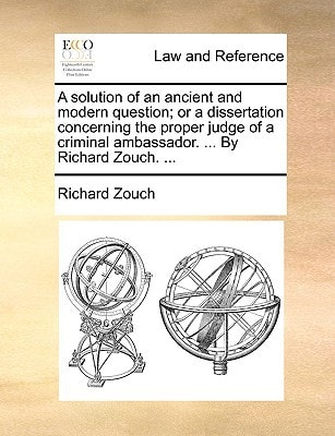 A solution of an ancient and modern question; or a dissertation concerning the proper judge of a criminal ambassador. ... By Richard Zouch. ...