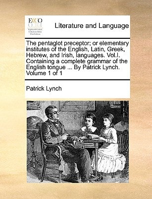 The pentaglot preceptor; or elementary institutes of the English, Latin, Greek, Hebrew, and Irish, languages. Vol.I. Containing a complete grammar of ... tongue ... By Patrick Lynch. Volume 1 of 1