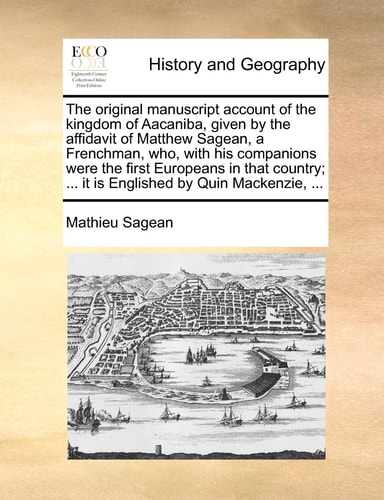 The original manuscript account of the kingdom of Aacaniba, given by the affidavit of Matthew Sagean, a Frenchman, who, with his companions were the ... ... it is Englished by Quin Mackenzie, ...